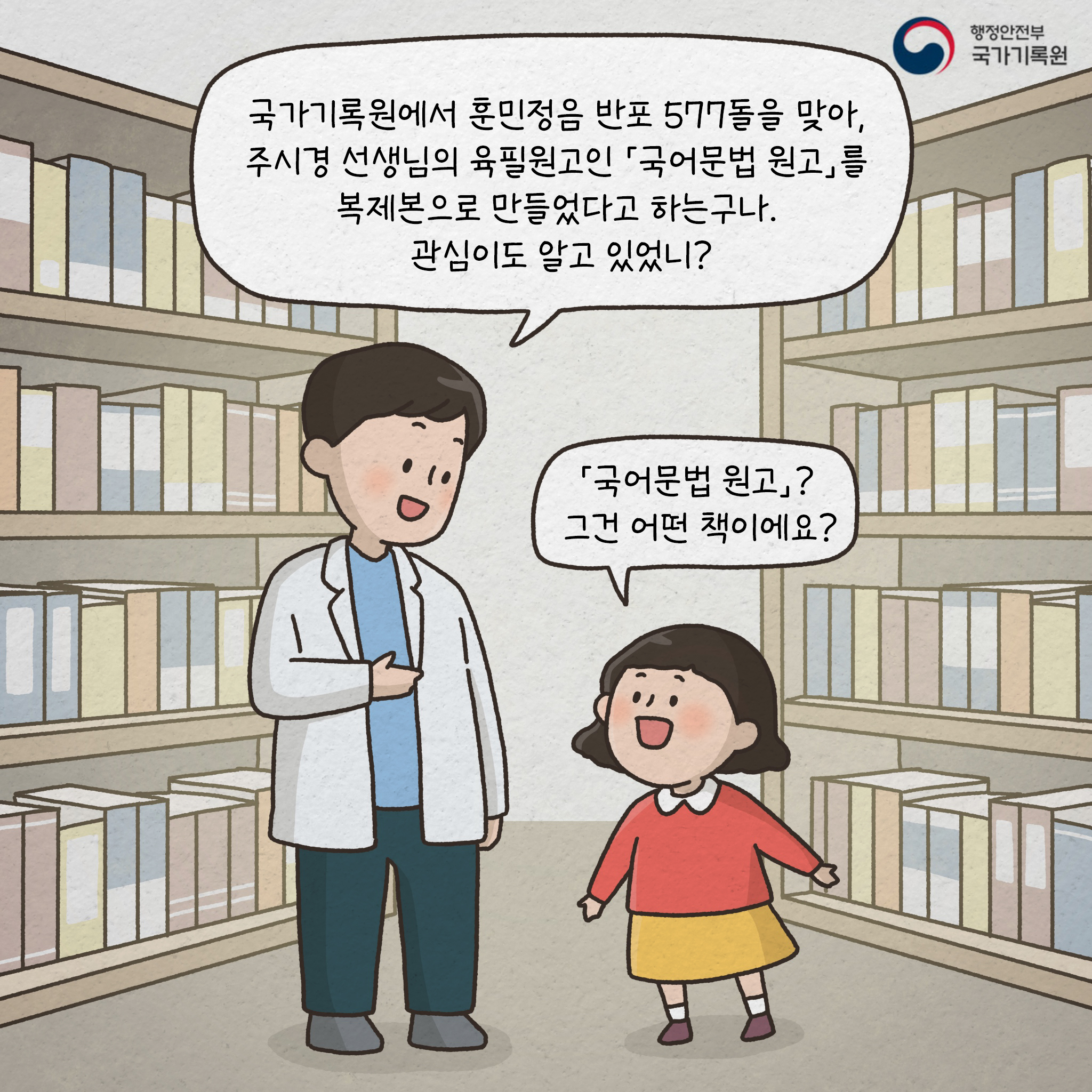 국가기록원에서 훈민정음 반포 577돌을 맞아, 주시경 선생님의 육필원고인 『국어문법 원고 』를 복제본으로 만들었다고 하는구나 관심이도 알고 있었니? 『국어문법 원고 』? 그건 어떤 책이에요? 『국어문법 원고』란 우리나라 한글 맞춤법과 현대 문법의 큰 기틀을 다진 책이야 그 『국어문법 원고 』는 국가등록문화재로 지정이 됐을 정도로 중요하고 의미도 깊지