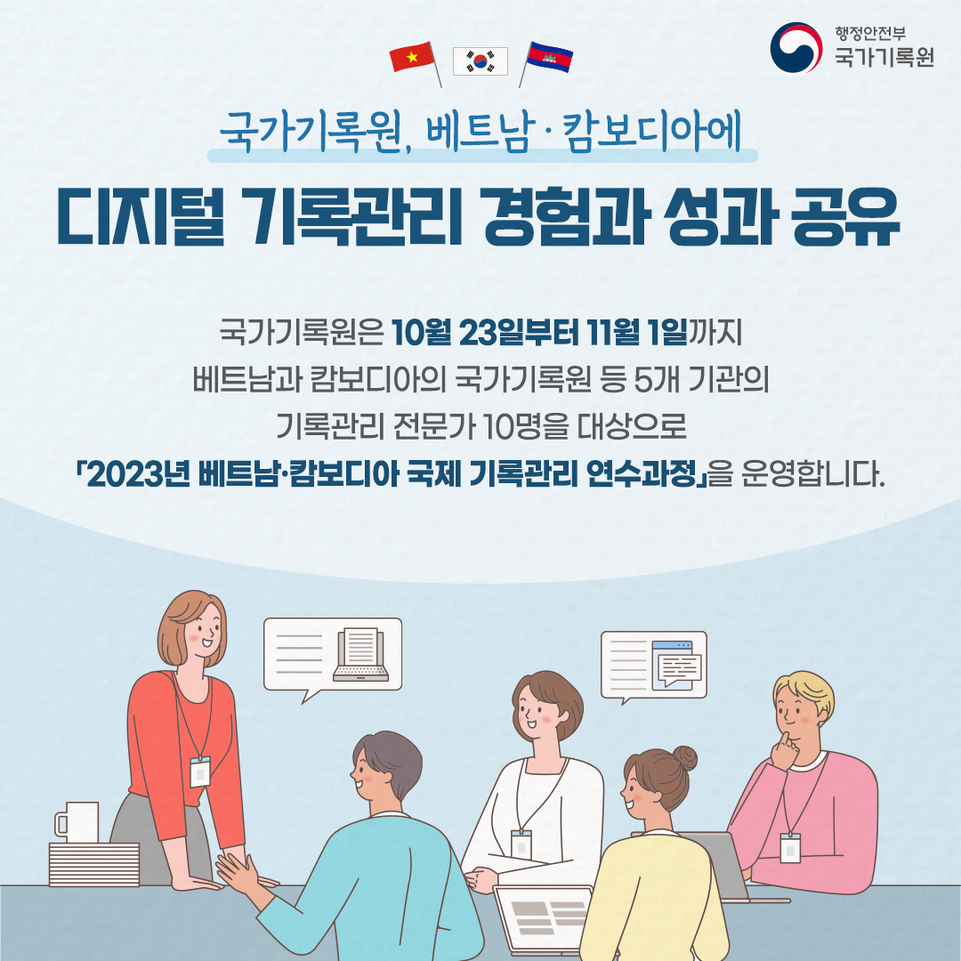 국가기록원, 베트남·캄보디아에 디지털 기록관리 경험과 성과 공유 국가기록원은 10월 23일부터 11월 1일까지 베트남과 캄보디아으 ㅣ국가기록원 등 5개 기관의 기록관리 전문과 10명을 대상으로 『2023년 베트남·캄보디아 국제기록관리 연수과정』을 운영합니다
