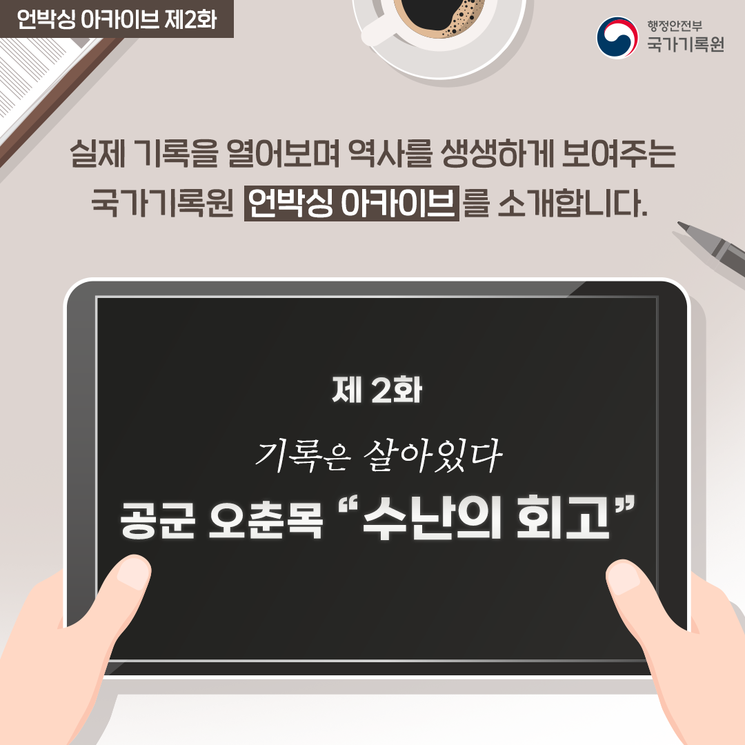 언박싱 아카이브 제2화 

실제 기록을 열어보며 역사를 생생하게 보여주는 
국가기록원 언박싱 아카이브를 소개합니다. 

제2화 
기록은 살아있다
공군 오춘목 '수난의 회고'
