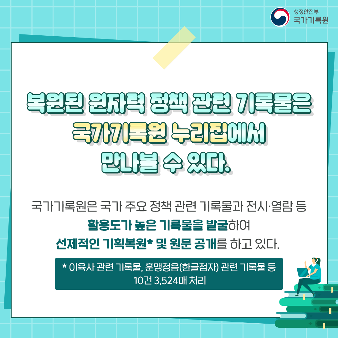 복원된 원자력 정책 관련 기록물은 국가기록원 누리집에서 만나 볼 수 잇다 국가기록원은 국가 주요정책 관련 기록물과 전시 열람 등 활용도가 높은 기록물을 발굴하여 선제적인 기획복원 및 원문공개를 하고 잇다 이육사 관련 기록물 훈맹정음 (한글점자) 관련 기록물 등 10건 3,524매 처리