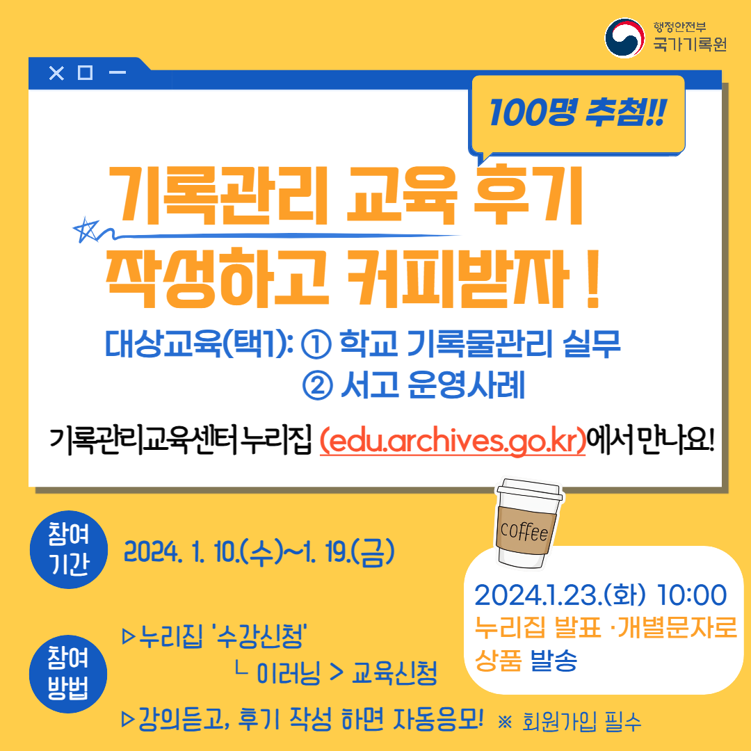 기록관리 교육후기 작성하고 커피받자 대상교육 (택1) 학교 기록물 관리 실무 서고 운영사례 기록관리교육센터누리집 edu.archives.go.kr 에서 만나요 참여기간 2024. 1. 10. 수~1. 19. 금 참여방법 누리집 수강신청 이러닝 교육신청 강의 듣고 후기 작성하면 자동 응모 회원가입 필수2024. 1. 23. 화 누리집 발표 개별 문자 상품 발송