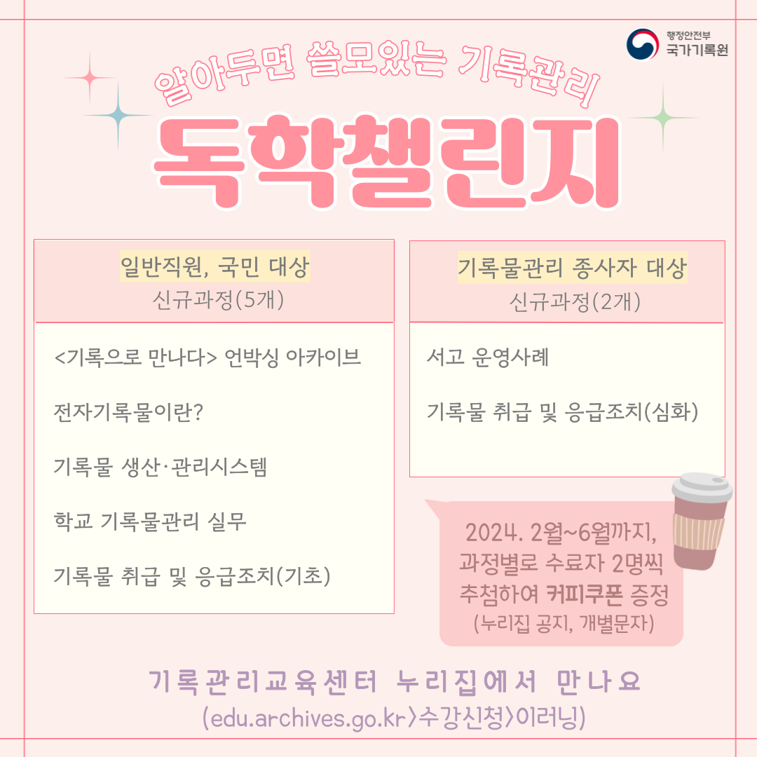 알아두면 쓸모있는 기록관리 독학챌린지 일반직원 국민대상 신규과정(5개) <기록으로 만나다> 언박싱 아카이브 전자기록물이란 기록물 생산관리시스템 학교 기록물 관리 실무 기록물 취급 및 응급 조치(기초) 기록물관리 종사자 대상 신규과정(2개) 서고 운영사례 기록물 취급 및 응급조치(심화) 2024. 2월~6월까지 과정별로 수료자 2명씩 추첨하여 커피쿠폰 증정(누리집 공지, 개별문자) 기록관리교육센터 누리집에서 만나요 edu.archives.go.kr > 수강신청 > 이러닝