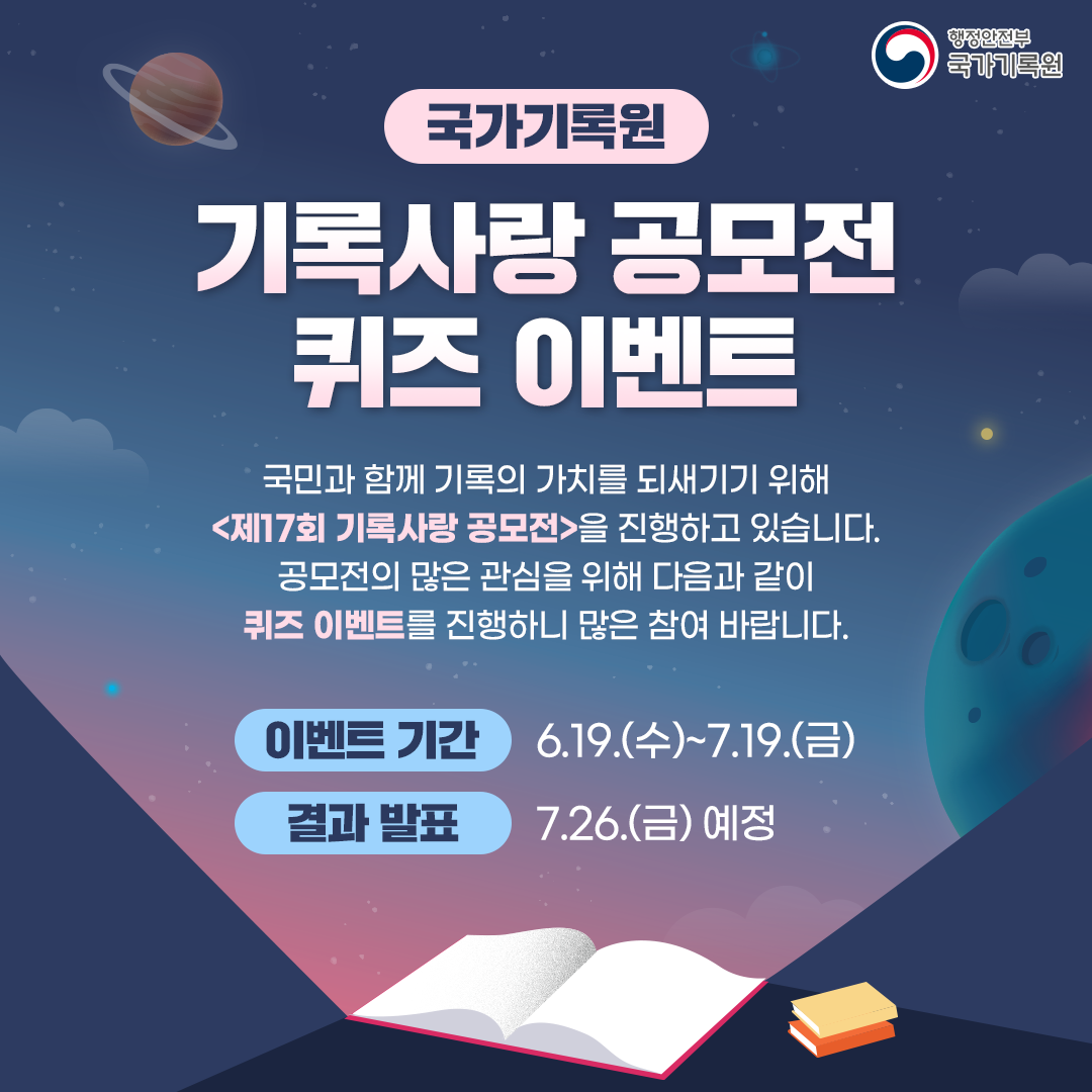 국가기록원 기록사랑공모전 퀴즈 이벤트 국민과 함께 기록의 가치를 되새기기 위해 <제17회 기록사랑 공모전>을 진행하고 있습니다. 공모전의 많은 관심을 위해 다음과 같이 퀴즈이벤트를 진행하니 많은 참여 바랍니다.  이벤트 기간: 6.19.(수)~7.19.(금) 결과 발표: 7.26.(금) 예정