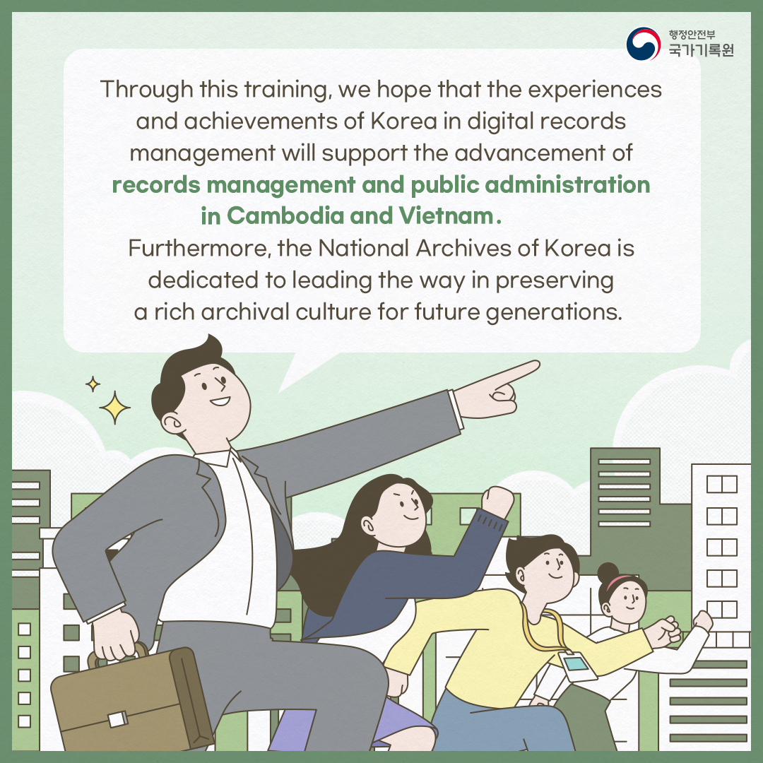 Through this training, we hope that the experiences and achievements of Korea in digital records management will support the advancement of records management and public administration in Cambodia and Vietnam. Furthermore, the National Archives of Korea is dedicated to leading the way in preserving a rich archival culture for future generations.