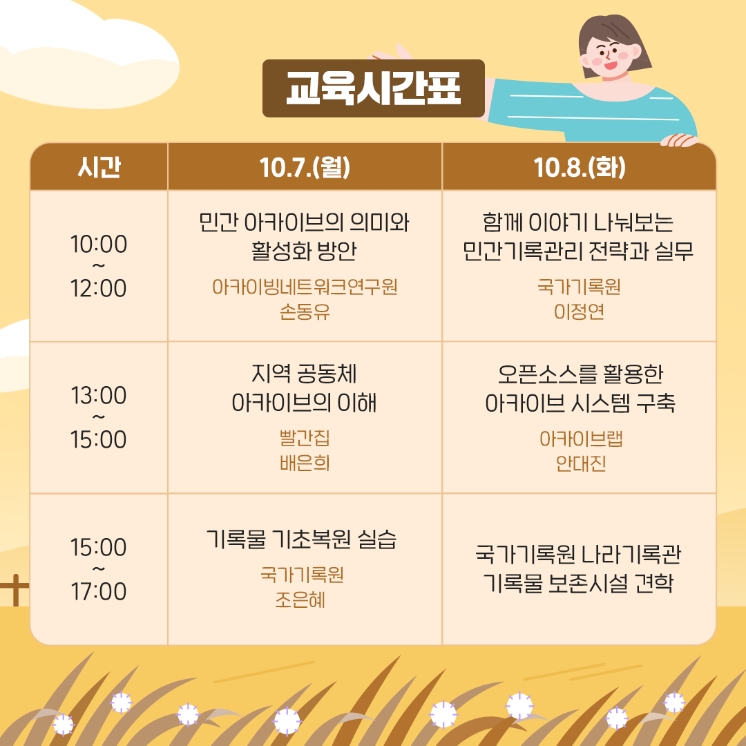 시간: 10.7.(월)                                       10:00~12:00 민간 아카이브의 의미와 활성화 방안 < 아카이빙네트워크연구원 손 동 유 > 13:00~15:00 지역 공동체 아카이브의 이해 < 빨간집 배 은 희 > 15:00~17:00 기록물 기초복원 실습 < 국가기록원 조 은 혜 >  10.8.(화) 10:00~12:00 함께 이야기 나눠보는 민간기록관리 전략과 실무 < 국가기록원 이 정 연 > 13:00~15:00 오픈소스를 활용한 아카이브 시스템 구축 < 아카이브랩 안 대 진 > 15:00~17:00 국가기록원 나라기록관 기록물 보존시설 견학