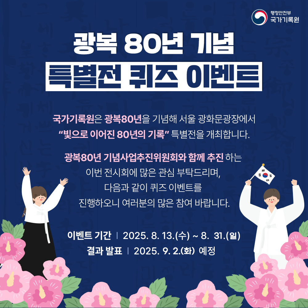 광복 80년 기념 특별전 퀴즈 이벤트    국가기록원은 광복80년을 기념해 서울 광화문광장에서 “빛으로 이어진 80년의 기록” 특별전을 개최합니다.  광복80년 기념사업추진위원회와 함께 추진하는  이번 전시회에 많은 관심 부탁드리며, 다음과 같이 퀴즈 이벤트를  진행하오니 여러분의 많은 참여 바랍니다.  이벤트 기간 : 2025. 8. 13.(수)~8. 31.(일) 결과 발표 : 2025. 9. 2.(화) 예정