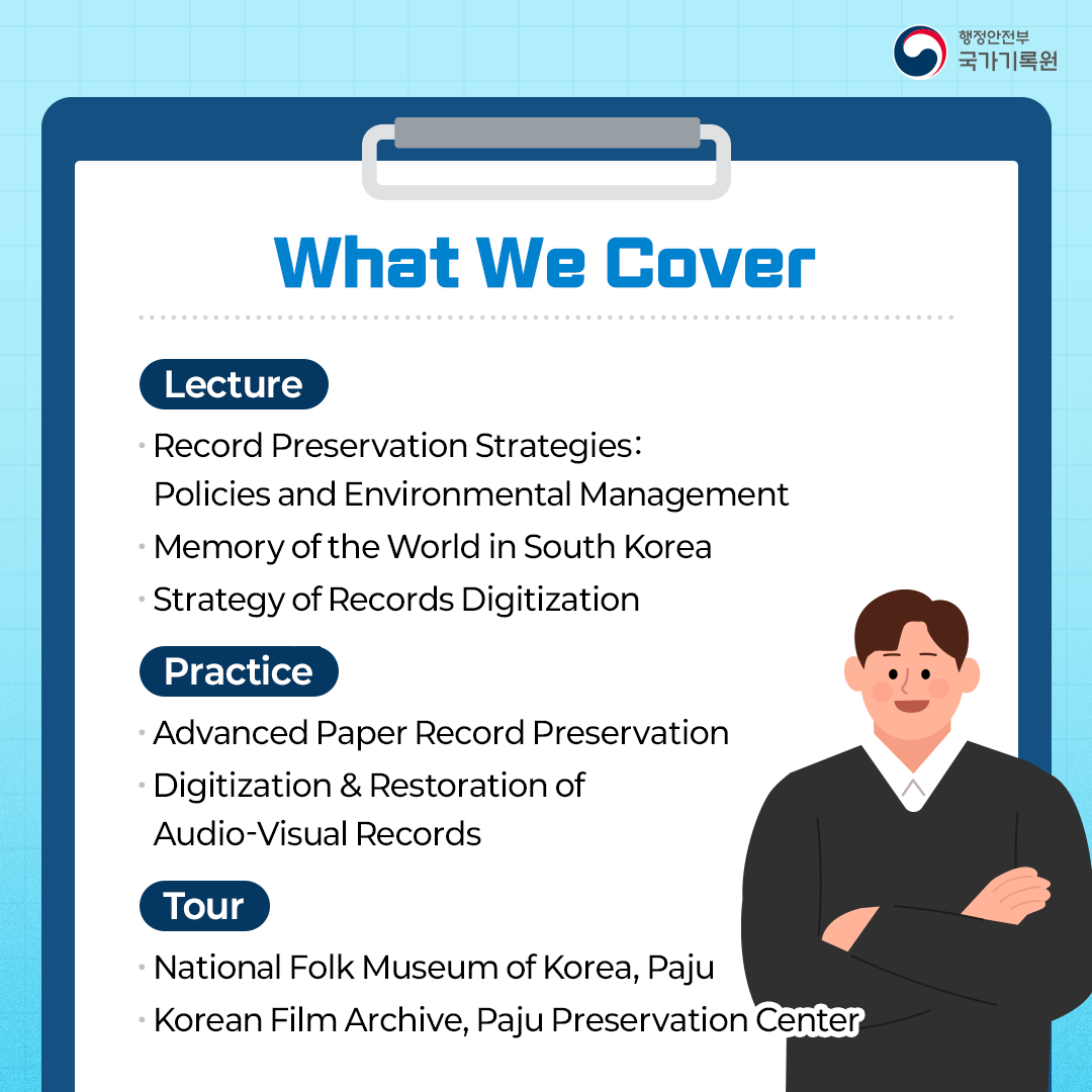 What We Cover  [Lecture]  Record Preservation Strategies: Policies and Environmental Management Memory of the World in South Korea Strategy of Records Digitization  [Practice] Advanced Paper Record Preservation Digitization 