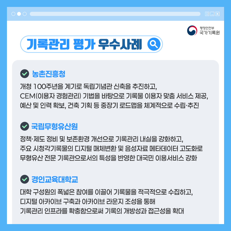 기록관리 평가 우수사례 농촌진흥청 개청 100주년을 계기로 독립기념관 신축을 추진하고,  CEM(이용자 경험관리) 기법을 바탕으로 기록물 이용자 맞춤 서비스 제공, 예산 및 인력 확보, 건축 기획 등 중장기 로드맵을 체계적으로 수립·추진  국립무형유산원 정책·제도 정비 및 보존환경 개선으로 기록관리 내실을 강화하고, 주요 시청각기록물의 디지털 매체변환 및 음성자료 메타데이터 고도화로 무형유산 전문 기록관으로서의 특성을 반영한 대국민 이용서비스 강화  경인교육대학교 대학 구성원의 폭넓은 참여를 이끌어 기록물을 적극적으로 수집하고,  디지털 아카이브 구축과 아카이브 라운지 조성을 통해  기록관리 인프라를 확충함으로써 기록의 개방성과 접근성을 확