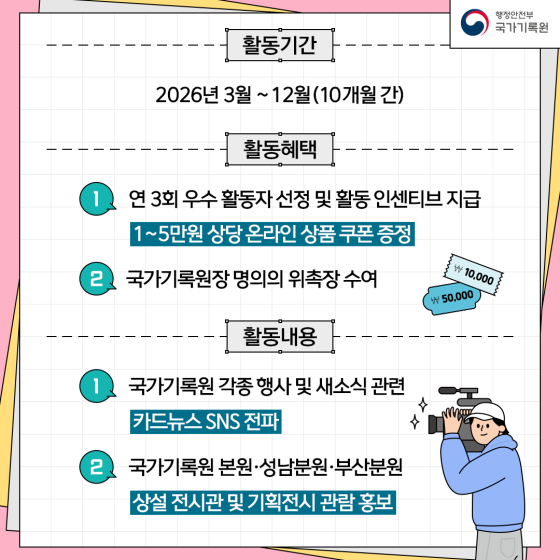 활동기간: 2026년 3월~12월(10개월간) 활동혜택 1. 연3회 우수활동자 선정 및 활동 인센티브 지급 2. 국가기록원장 명의의 위촉장 수요 활동내용 1. 국가기록원 각종 행사 및 새소식 관련 카드뉴스 SNS전파 2. 국가기록원 본원, 성남분원, 부산 분원 상설 전시관 및 기획전시 관람 홍보