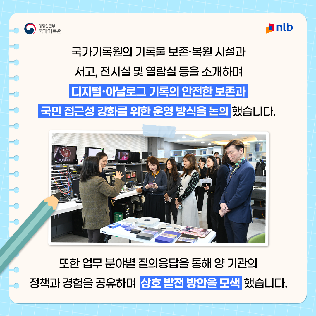 국가기록원의 기록물 보존·복원 시설과 서고,  전시실 및 열람실 등을 소개하며  디지털·아날로그 기록의 안전한 보존과  국민 접근성 강화를 위한 운영 방식을 공유했습니다. 또한 업무 분야별 질의응답을 통해 양 기관의 정책과 경험을 공유하며  상호 발전 방안을 모색했습니다.