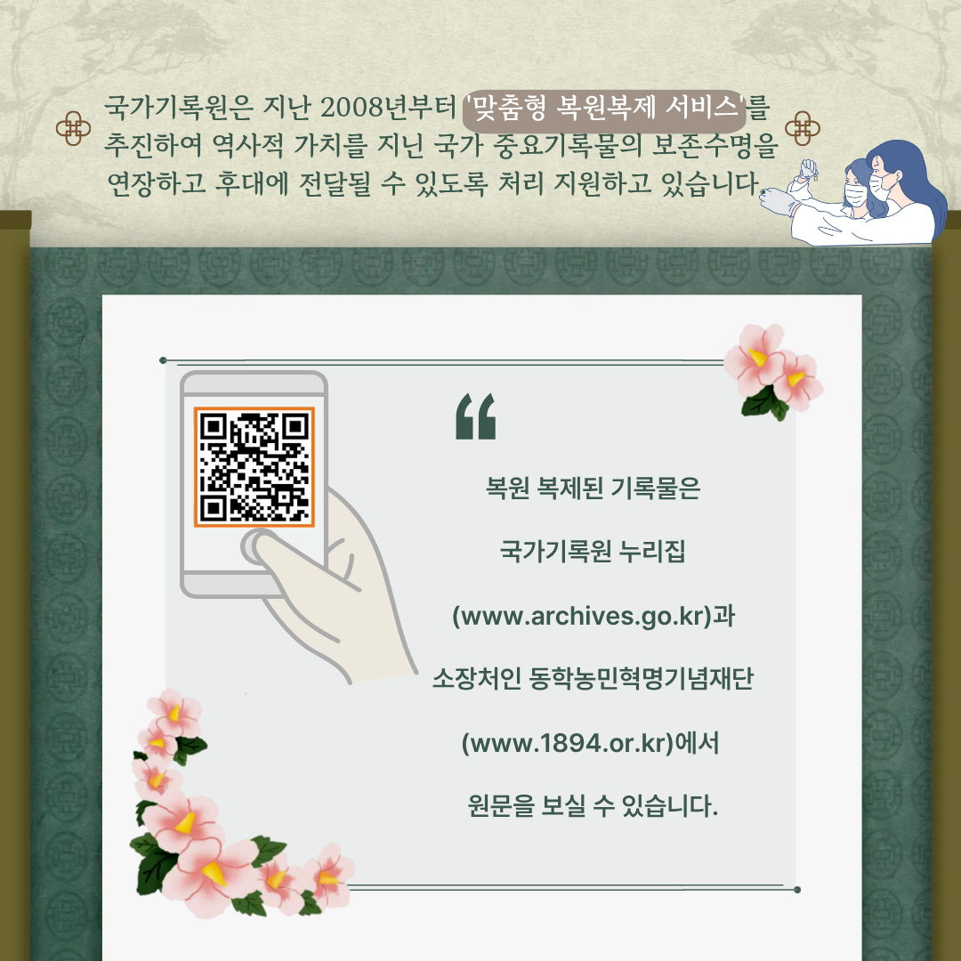 국가기록원은 지난 2008년부터 '맞춤형 복원복제 서비스'를 추진하여 역사적 가치를 지닌 국가 중요기록물의 보존수명을 연장하고 후대에 전달될 수 있도록 처리 지원하고 있습니다.  복원복제된 기록물은 국가기록원 누리집(www.archives.go.kr)과 소장처인 동학농민혁명기념재단(www.1894.or.kr)에서 원문을 보실 수 있습니다.