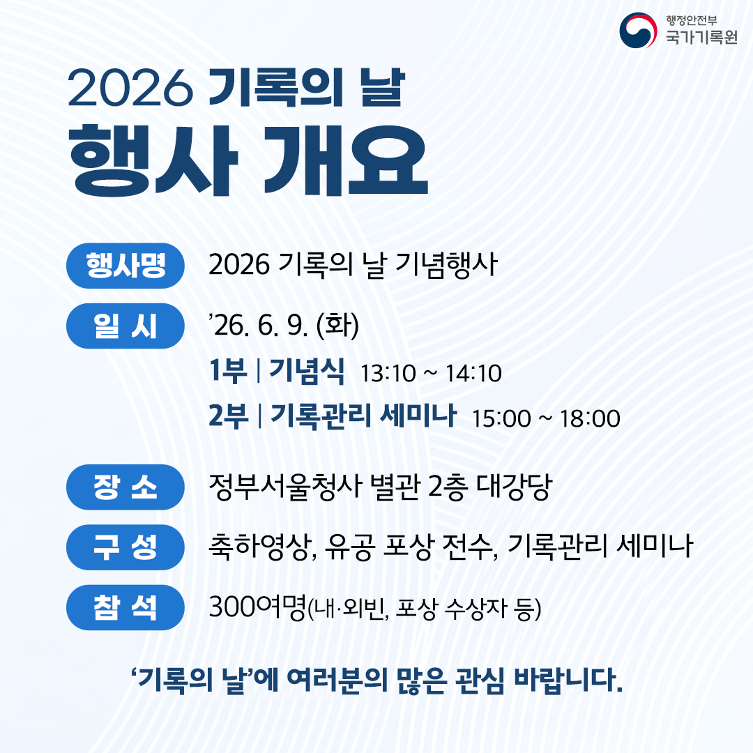 **2026 기록의 날 행사 개요**  - **행사명** 2026 기록의 날 기념행사 - **일 시** '26. 6. 9. (화)   - 1부 | 기념식 13:10 ~ 14:10   - 2부 | 기록관리 세미나 15:00 ~ 18:00 - **장 소** 정부서울청사 별관 2층 대강당 - **구 성** 축하영상, 유공 포상 전수, 기록관리 세미나 - **참 석** 300여명(내·외빈, 포상 수상자 등)  **'기록의 날'에 여러분의 많은 관심 바랍니다.**  행정안전부 국가기록원