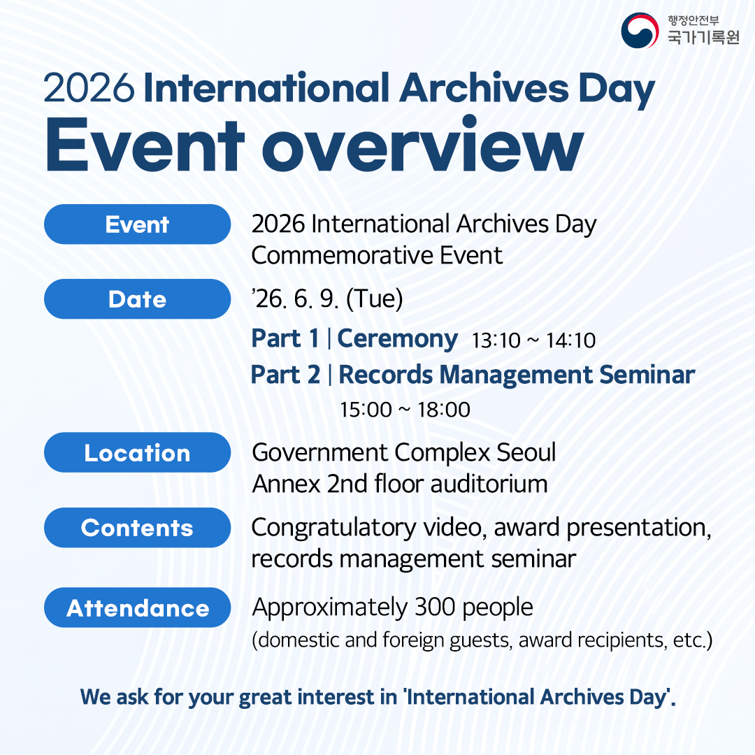 **2026 International Archives Day Event overview**  - **Event** 2026 International Archives Day Commemorative Event - **Date** '26. 6. 9. (Tue)   - Part 1 | Ceremony 13:10 ~ 14:10   - Part 2 | Records Management Seminar 15:00 ~ 18:00 - **Location** Government Complex Seoul Annex 2nd floor auditorium - **Contents** Congratulatory video, award presentation, records management seminar - **Attendance** Approximately 300 people (domestic and foreign guests, award recipients, etc.)  **We ask for your great interest in 'International Archives Day'.**  행정안전부 국가기록원