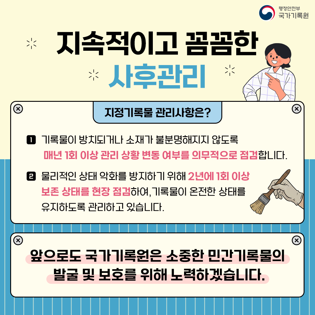 지속적이고 꼼꼼한 사후관리  지정기록물 관리사항은? 1 기록물이 방치되거나 소재가 불분명해지지 않도록 매년 1회 이상 관리 상황 변동 여부를 의무적으로 점검합니다. 2 물리적인 상태 악화를 방지하기 위해 2년에 1회 이상 보존 상태를 현장 점검하여, 기록물이 온전한 상태를 유지하도록 관리하고 있습니다.  앞으로도 국가기록원은 소중한 민간기록물의 발굴 및 보호를 위해 노력하겠습니다.