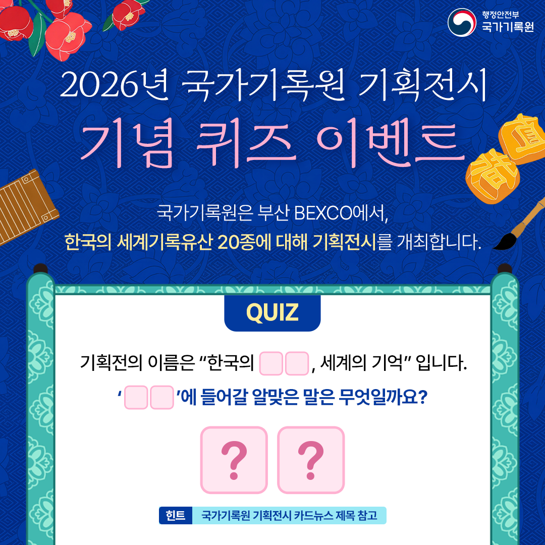 행정안전부 국가기록원 2026년 국가기록원 기획전시 기념 퀴즈 이벤트 국가기록원은 부산 BEXCO에서, 한국의 세계기록유산 20종에 대해 기획전시를 개최합니다.  QUIZ 기획전의 이름은 “한국의 □□, 세계의 기억” 입니다. ‘□□’에 들어갈 알맞은 말은 무엇일까요? 힌트: 국가기록원 기획전시 카드뉴스 제목 참고