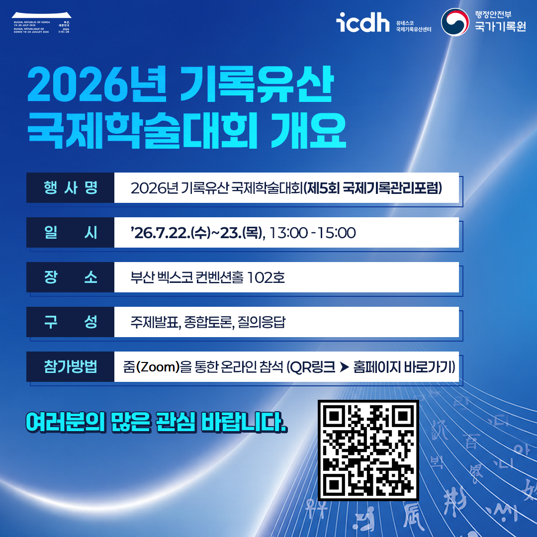 2026년 기록유산 국제학술대회 개요  * 행사명: 2026년 기록유산 국제학술대회(제5회 국제기록관리포럼) * 일시: '26.7.22.(수)~23.(목), 13:00-15:00 * 장소: 부산 벡스코 컨벤션홀 102호 * 구성: 주제발표, 종합토론, 질의응답 * 참가방법: 줌(Zoom)을 통한 온라인 참석 (QR링크 -> 홈페이지 바로가기)  여러분의 많은 관심 바랍니다.