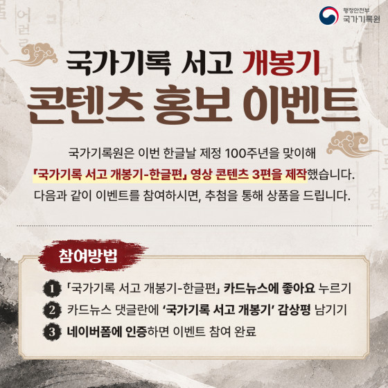 행정안전부 국가기록원  국가기록 서고 개봉기 콘텐츠 홍보 이벤트  국가기록원은 이번 한글날 제정 100주년을 맞이해 『국가기록 서고 개봉기-한글편』 영상 콘텐츠 3편을 제작했습니다. 다음과 같이 이벤트를 참여하시면, 추첨을 통해 상품을 드립니다.  참여방법  『국가기록 서고 개봉기-한글편』 카드뉴스에 좋아요 누르기 카드뉴스 댓글란에 '국가기록 서고 개봉기' 감상평 남기기 네이버폼에 인증하면 이벤트 참여 완료