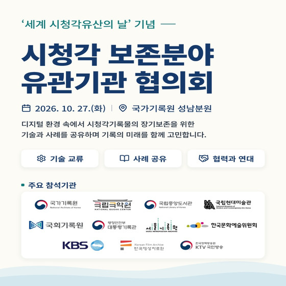 '세계 시청각유산의 날' 기념 시청각 보존분야 유관기관 협의회 2026. 10. 27.(화) / 국가기록원 성남분원 디지털 환경 속에서 시청각기록물의 장기보존을 위한  기술과 사례를 공유하며 기록의 미래를 함께 고민합니다.  기술 교류 / 사례 공유 / 협력과 연대  주요 참석기관 국가기록원 / 국립국악원 / 국립중앙도서관 / 국립현대미술관 국회기록원 / 대통령기록관 / 서울기록원 /한국문화예술위원회 KBS / 한국영상자료원 / KTV 국민방송