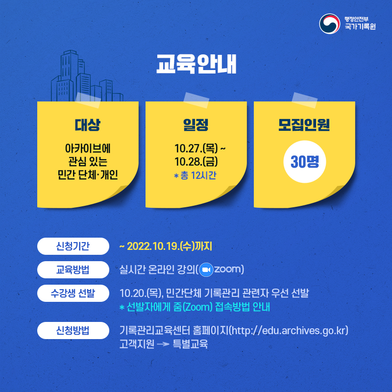 교육안내 대상 아카이브에 관심있는 민간단체·개인 일정 10.27.(목)~10.28.(금) *총 12시간 모집인원 30명 신청기간 ~2022.10.19.(수)까지 교육방법 실시간 온라인 강의(ZOOM) 수강생 선발 10.20.(목), 민간단체 기록관리 관련자 우선 선발*선발자에게 줌 접속방법 안내 신청방법 기록관리교육센터 홈페이지 http://edu.archives.go.kr 고객지원 → 특별교육