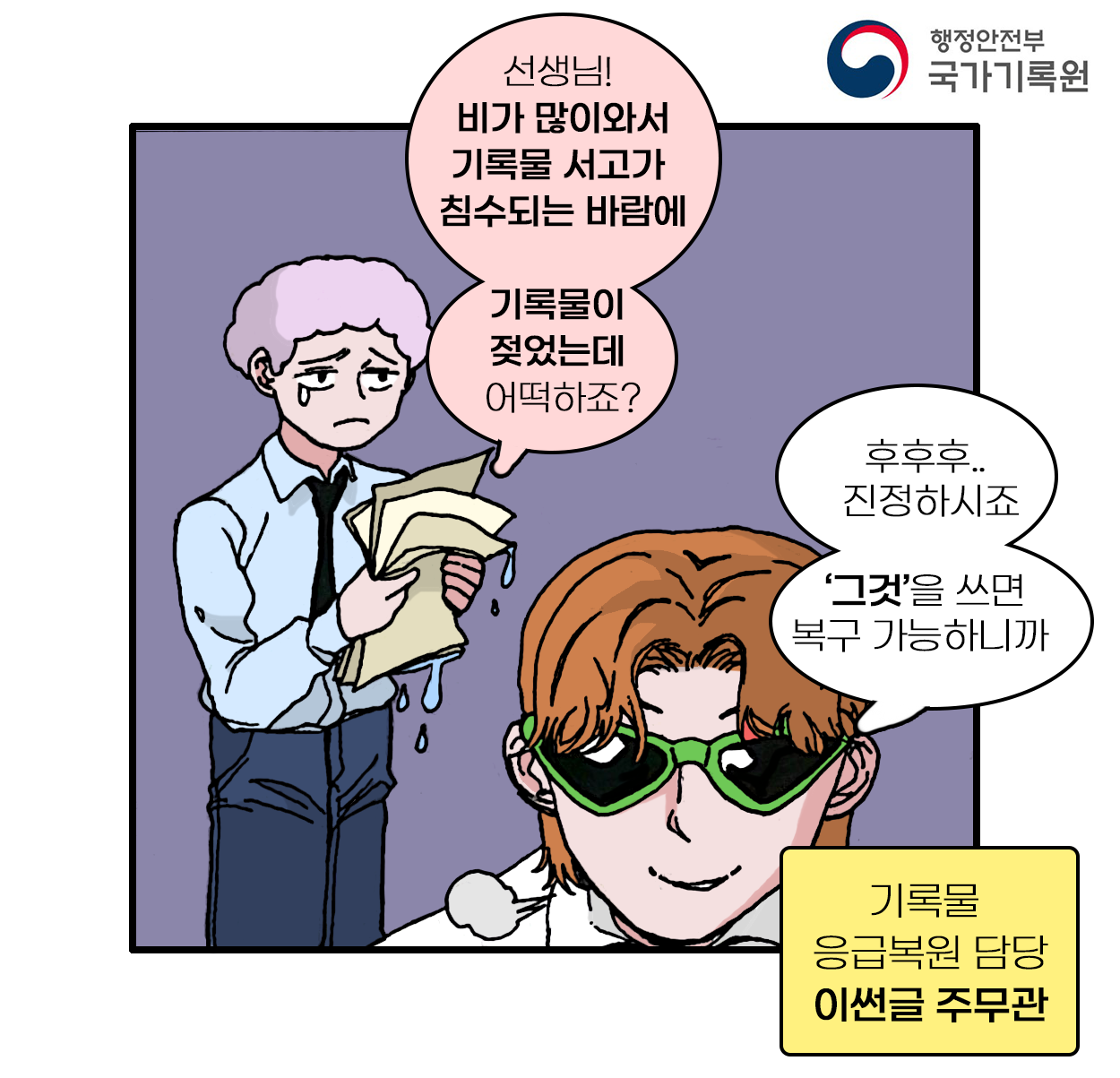 선생님! 비가 많이와서 기록물 서고가 침수되는 바람에 기록물이 젖었는데 어떡하죠?  후후후.. 진정하시죠 ‘그것’을 쓰면 복구 가능하니까   기록물 응급복원 담당 이썬글 주무관
