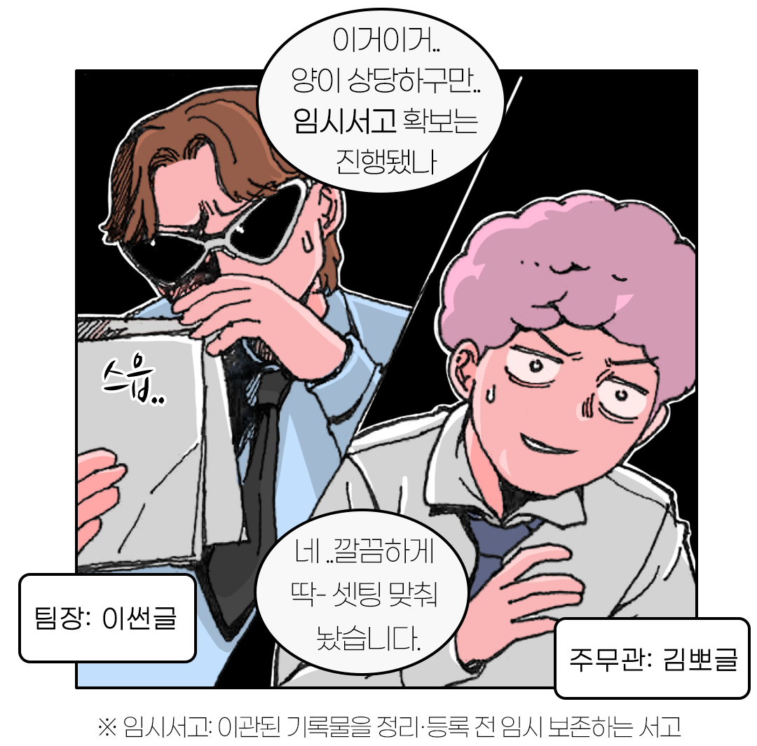 팀장: 이썬글 이거이거..양이 상당하구만.. 임시서고 확보는 진행됐나 주무관: 김뽀글 네 ..깔끔하게 딱- 셋팅 맞춰 놨습니다. ※ 임시서고: 이관된 기록물을 정리·등록 전 임시 보존하는 서고