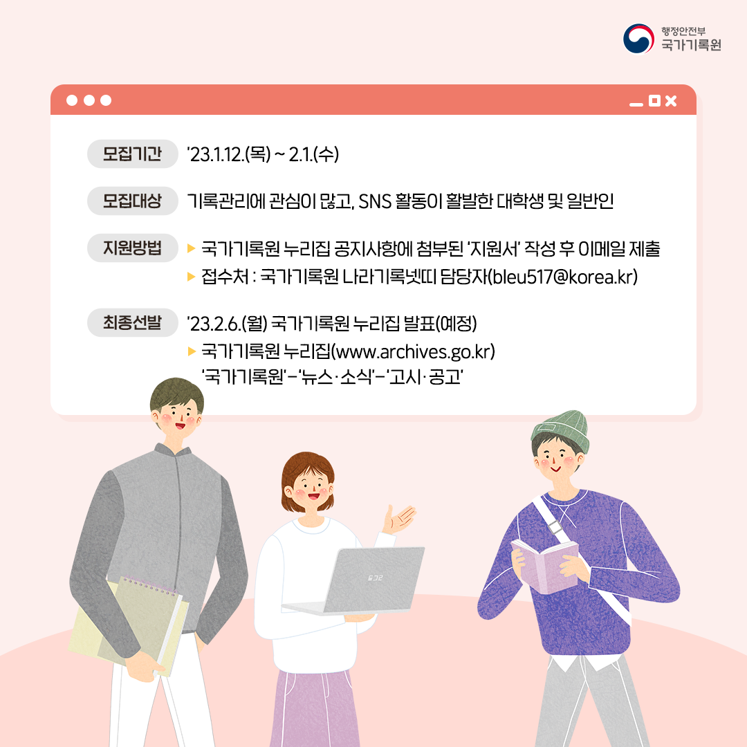 모집기간 '23.1.12.(목)~2.1.(수) 모집대상 기록관리에 관심이 많고 SNS 활동이 활발한 대학생 및 일반인 지원방법 ▶ 국가기록원 누리집 공지사항에 첨부된 '지원서' 작성 후 이메일 제출 ▶ 접수처: 국가기록원 나라기록넷띠 담당자(bleu517@korea.kr) 최종선발 '23.2.6.(월) 국가기록원 누리집 발표(예정) ▶ 국가기록원누리집 www. archives.go.kr '국가기록원' - '뉴스·소식' - '고시·공고'