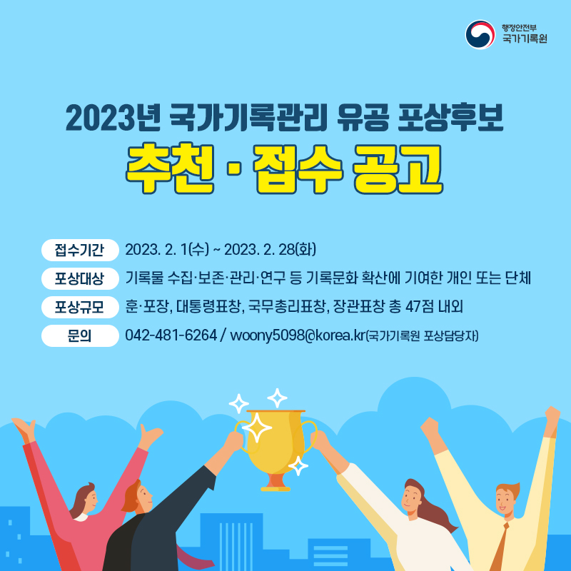 2023년 국가기록관리 유공 포상후보 추천·접수 공고 접수기간 2023. 2. 1. (수)~2023. 2. 28.(화) 포상대상 기록물 수집·보존·관리·관리·연구 등 기록문화 확산에 기여한 개인 또는 단체 포상규모 훈·포장, 대통령표창, 국무총리표창, 장관표창 총 47점 내외 문의 042-481-6264/ woony5098@korea.kr(국가기록원 포상담당자)