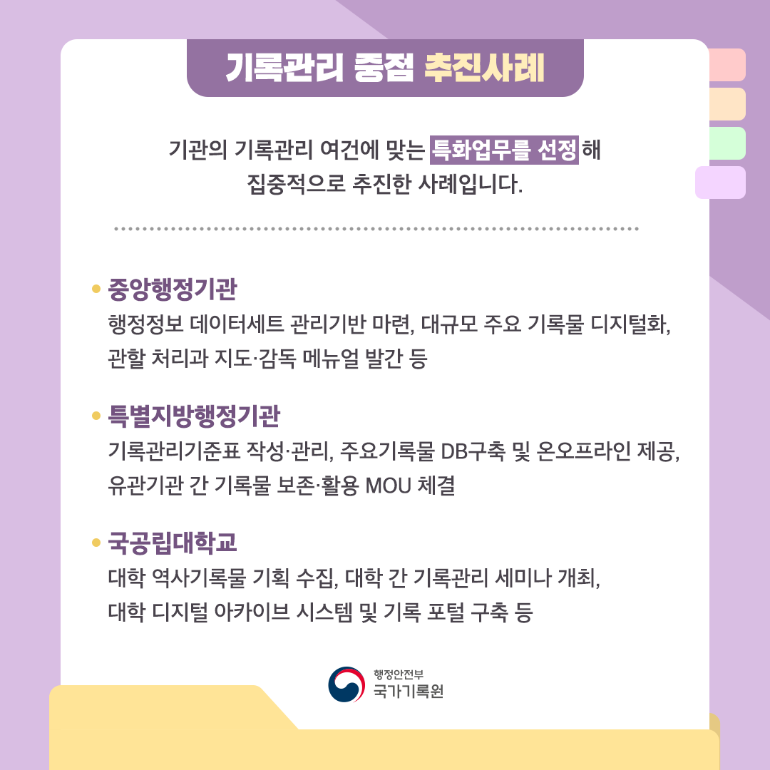 기록관리 중점 추진사례 기관의 기록관리 여건에 맞는 특화업무를 선정해 집중적으로 추진한 사례입니다.   중앙행정기관  행정정보 데이터세트 관리기반 마련, 대규모 주요 기록물 디지털화, 관할 처리과 지도·감독 메뉴얼 발간 등 특별지방행정기관 기록관리기준표 작성·관리, 주요기록물 DB구축 및 온오프라인 제공, 유관기관 간 기록물 보존·활용 MOU 체결 국공립대학교 대학 역사기록물 기획 수집, 대학 간 기록관리 세미나 개최, 대학 디지털 아카이브 시스템 및 기록 포털 구축 등