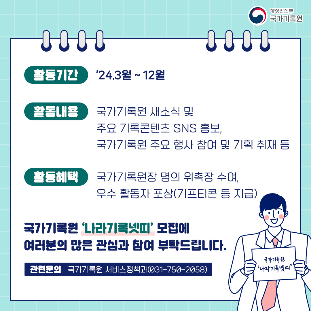 활동기간 24. 3월 ~ 12월 활동내용 국가기록원 새소식 및 주요 기록콘텐츠 SNS 홍보 국가기록원 주요행사 참여 및 기획 취재 등 활동혜택 국가기록원장 명의 위촉장 수여, 우수 활동자 포상(기프티콘 등 지급) 국가기록원 '나라기록넷띠' 모집에 여러분의 많은 관심과 참여 부탁드립니다