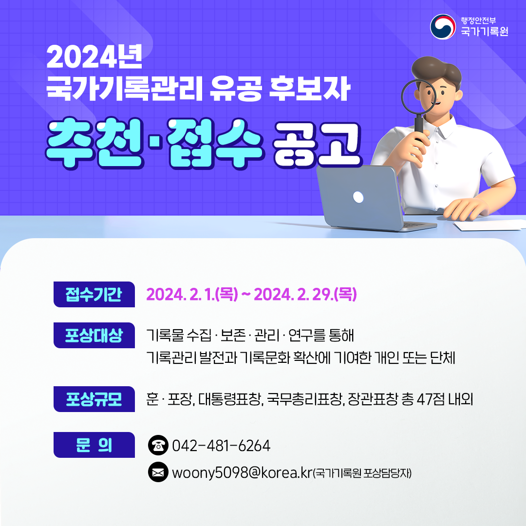 2024년 국가기록관리 유공 후보자 추천 접수 공고 접수기간 2024. 2. 1.(목)~2024. 2. 29.(목) 기록물 수집보존관리 연구를 통해 기록관리발전과 기록문화 확산에 기여한 개인 또는 단체 포상규모 훈 포장 대통령 표창 국무총리 표창 장관 표창 총 47점 내외 문의 042-481-6264 국가기록원 포상 담당자 woony5098@korea.kr