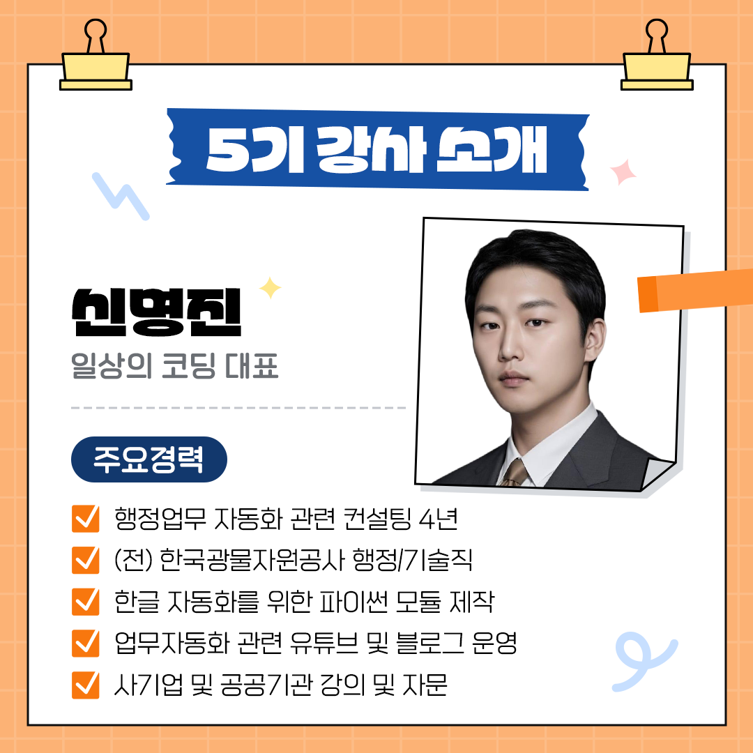 5기 강사소개 신명진, 일상의 코딩 대표 주요경력 행정업무 자동화관련 컨설팅 4년 (전)한국광물자원공사 행정/기술직 한글 자동화 관련 파이썬모듈제작 업무자동화 관련 유튜브 블로그운영 사기업 및 공공기관 강의 및 자문