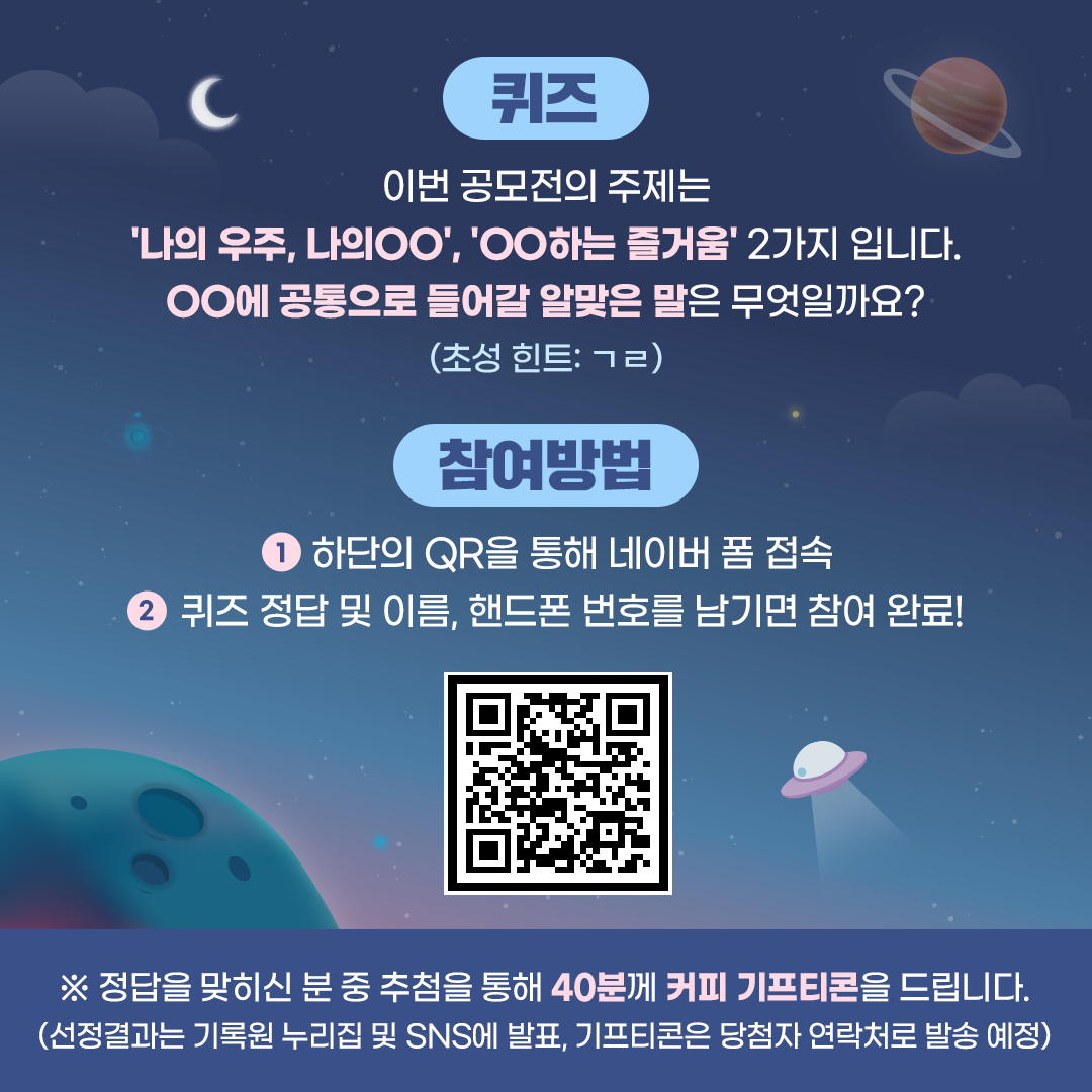 퀴즈 이번 공모전의 주제는 '나의 우주, 나이00', '00하는 즐거움' 2가지 입니다. 00에 공통으로 들어갈 알맞은 말은 무엇일까요? (초성힌트:ㄱㄹ)  참여방법  1. 하단의 QR을 통해 네이버 폼 접속  2. 퀴즈 정답 및 이름, 핸드폰 번호를 남기면 참여완료 (QR코드)  ※정답을 맞히신 분 중 추첨을 통해 40분께 커피 기프티콘을 드립니다. (선정결과는 기록원 누리집 및 SNS에 발표, 기프티콘은 당첨자 연락처로 발송예정)