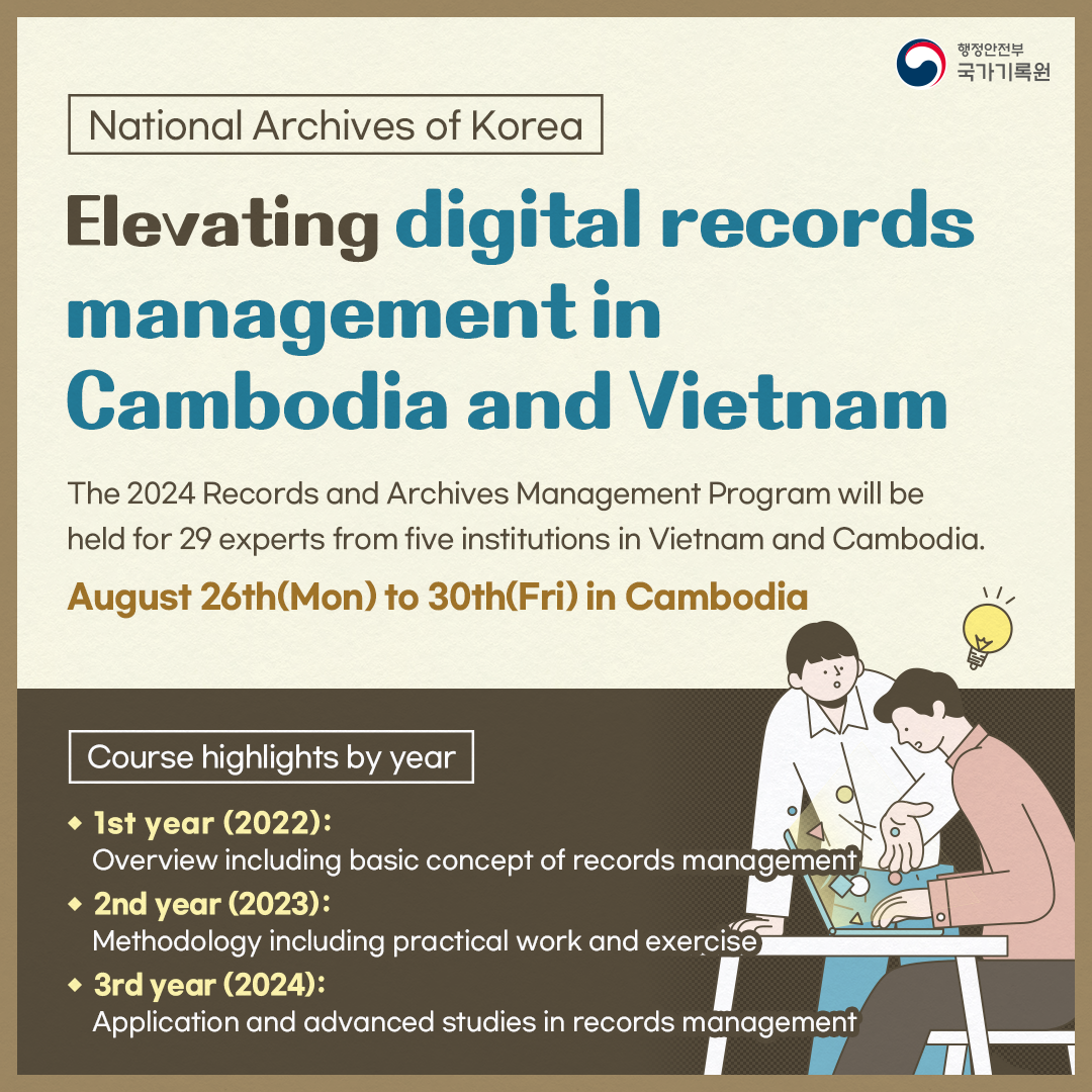 National Archives of Korea     Elevating digital records management in Cambodia and Vietna  The 2024 Records and Archives Management Program will be held for 29 experts from five institutions in Vietnam and Cambodia. August 26th(Mon) to 30th(Fri) in Cambodia  Course highlights by year 1st year (2022) Overview including basic concept of records management 2nd year (2023) Methodology including practical work and exercise 3rd year (2024) Application and advanced studies in records management