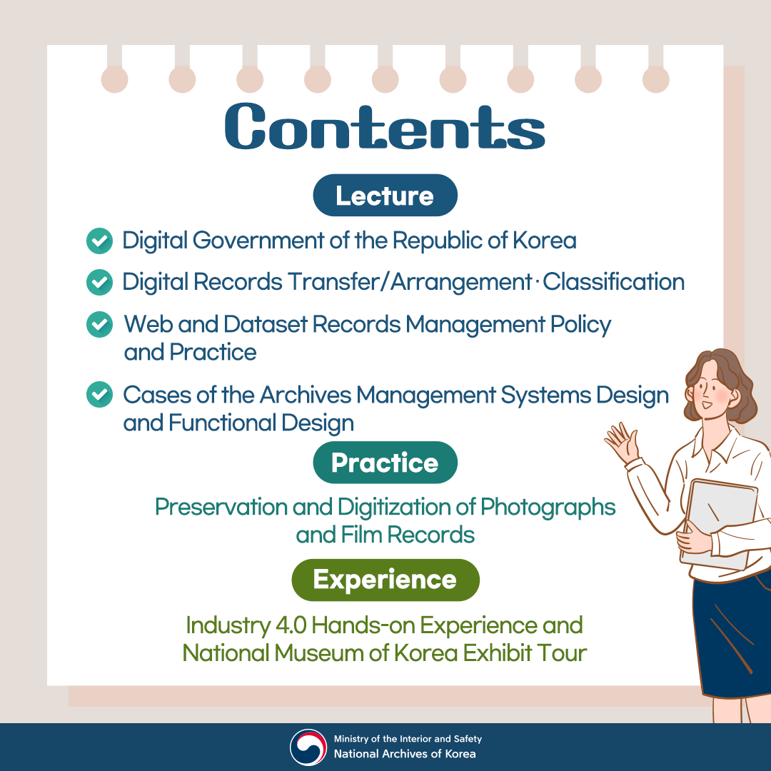 < Contents > (Lecture) Digital Government of the Republic of Korea  (Lecture) Digital Records Transfer / Arrangement · Classification (Lecture) Web and Dataset Records Management Policy and Practice  (Lecture) Cases of the Archives Management Systems Design and Functional Design [Practice] Preservation and Digitization of Photographs and Film Records [Experience] Industry 4.0 Hands-on Experience and National Museum of Korea Exhibit Tour