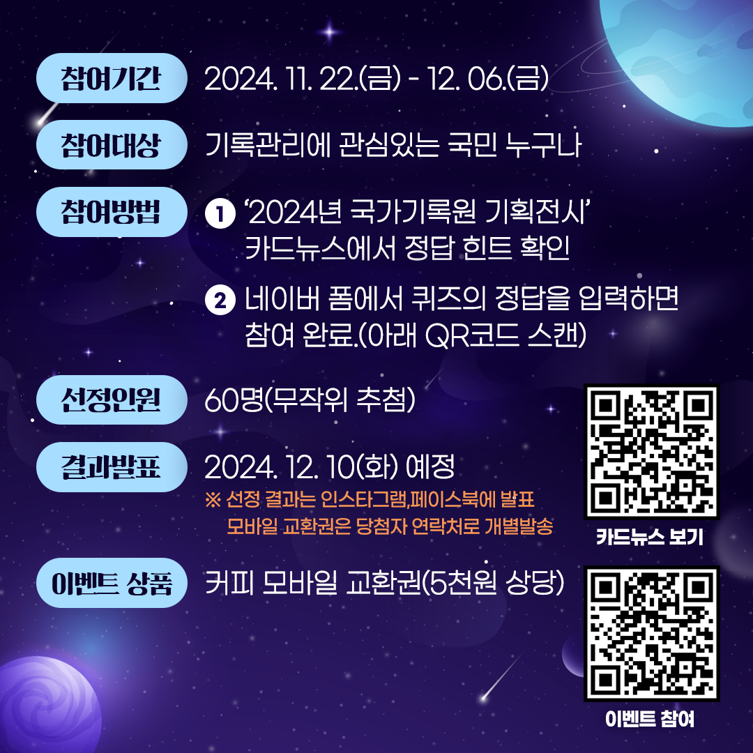 참여기간: ‘24. 11. 22.(금) ~ 12. 6.(금), 2주간 참여대상: 국민 누구나  참여방법: 1. 2024년 국가기록원 기획전시 카드뉴스에서 정답 힌트 확인 2. 네이버 폼에서 퀴즈의 정답을입력하면 참여완료(아래QR코드 스캔) 선정인원: 60명(무작위 추첨) 결과발표: 2024.12.10.(화) 예정 ※ 선정결과는 인스타그램, 페이스북에 발표 모바일 교환권은 당첨자 연락처로 개별발송 이벤트 상품: 커피 모바일 상품권(5천원 상당)