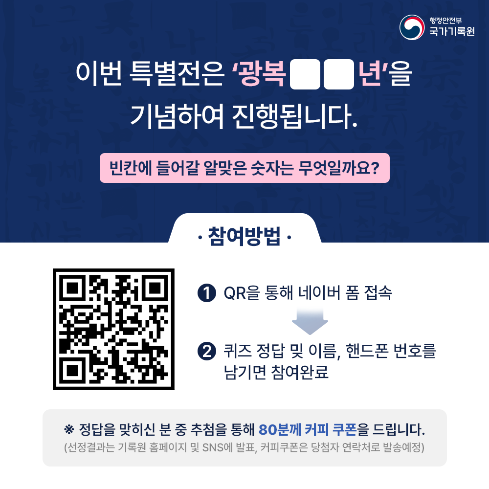 퀴즈) 이번 특별전은 ‘광복 ○○년’을 기념하여 진행됩니다.  ○○에 들어갈 알맞은 숫자는 무엇일까요?  참여방법 1. 하단의 QR을 통해 네이버 폼 접속 2. 퀴즈 정답 밎 이름, 핸드폰 번호를 남기면 참여완료 (QR코드)  ※정답을 맞히신 분 중 추첨을 통해 40분께 커피 쿠폰을 드립니다. (선정결과는 기록원 홈페이지 및 SNS에 발표, 커피쿠폰은 당첨자 연락처로 발송예정)