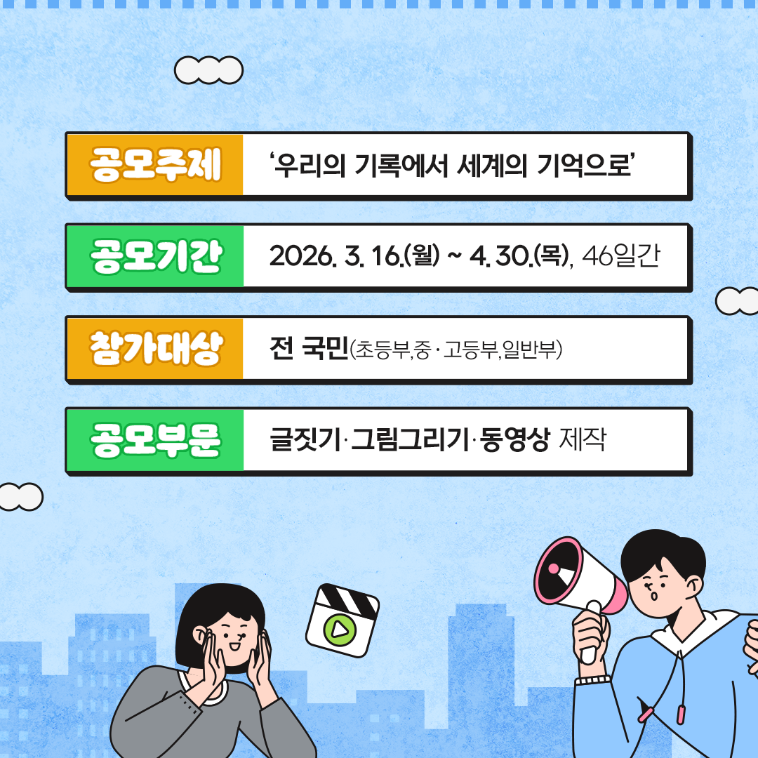 (공모주제)  ◆ ‘우리의 기록에서 세계의 기억으로’  (공모기간)  2026. 3. 16.(월) ~ 4. 30.(목), 46일간 (참가대상) 전 국민(초등부,중‧고등부,일반부) (공모부문) 글짓기‧그림그리기‧동영상 제작