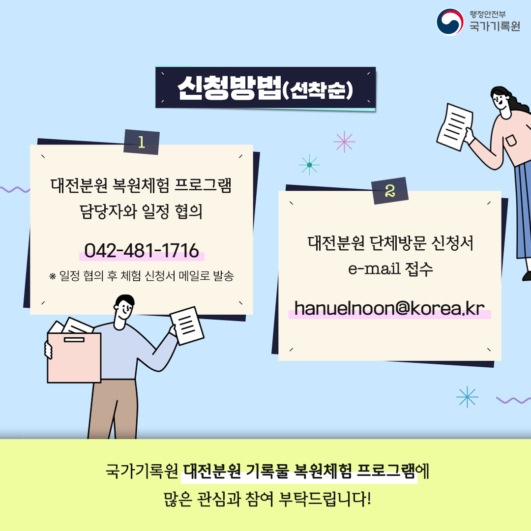 신청방법 (선착순) 1. 대전분원 복원체험 담당자와 일정 협의: 042-481-1716 ※일정 협의 후 체험 신청서 메일로 발송        2. 대전분원 단체방문 신청서 e-mail 접수: hanuelnoon@korea.kr  국가기록원 대전분원 기록물 복원체험 프로그램에  많은 관심과 참여 부탁드립니다!