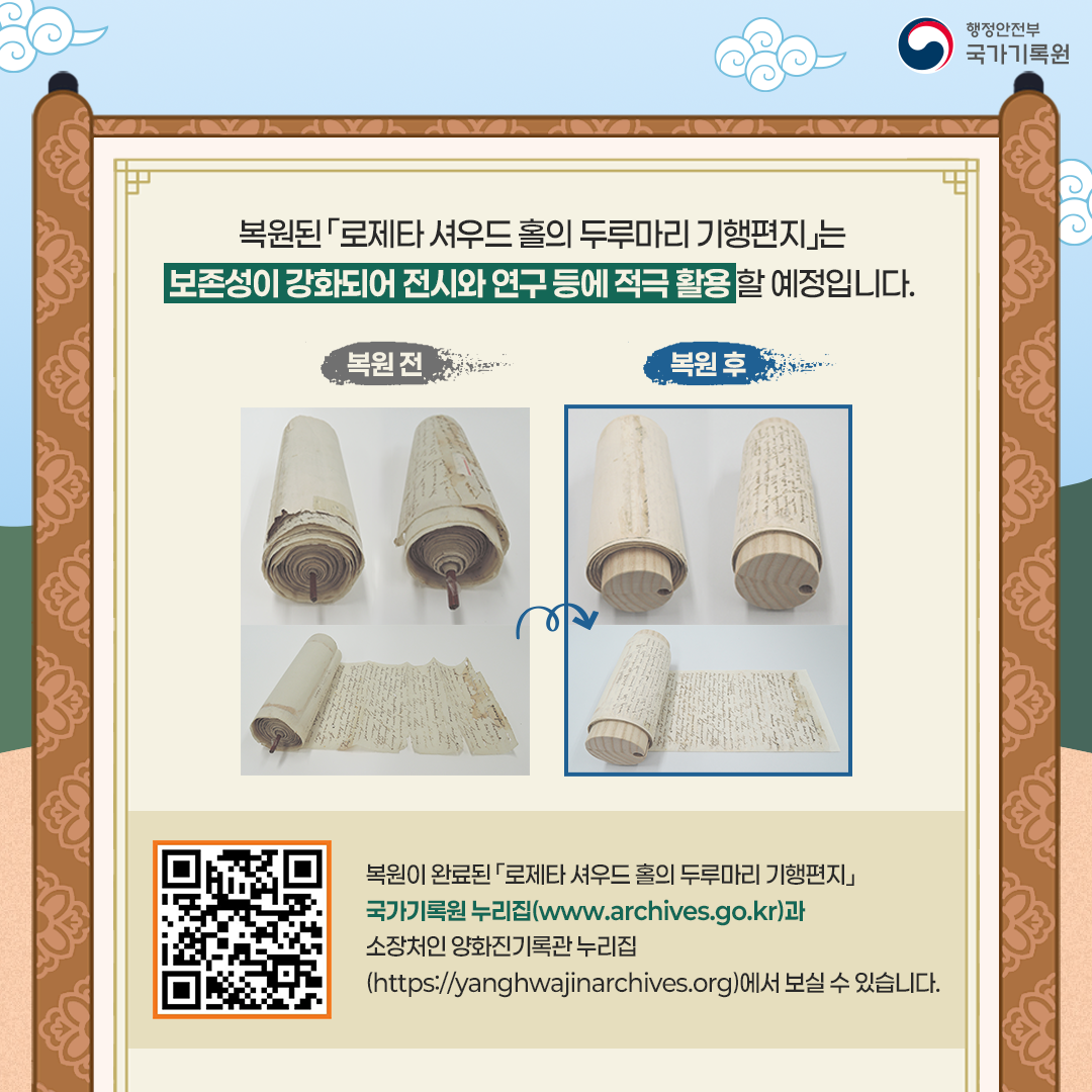 복원된 「로제타 셔우드 홀의 두루마리 기행편지」는 보존성이 강화되어 전시와  연구 등에 적극 활용할 예정입니다.  복원 전 복원 후  복원이 완료된 「로제타 셔우드 홀의 두루마리 기행편지」는  국가기록원 누리집(www.archives.go.kr)과  소장처인 양화진기록관 누리집(https://yanghwajinarchives.org) 에서 보실 수 있습니다.