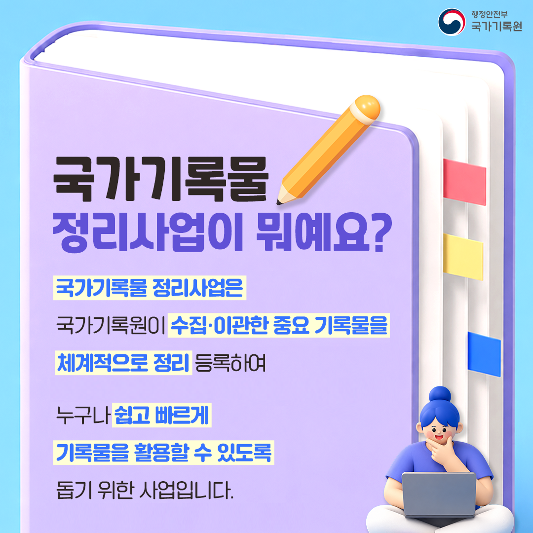 국가기록물 정리사업이 뭐예요?  국가기록물 정리사업은 국가기록원이 수집·이관한 중요 기록물을 체계적으로 정리 등록하여 누구나 쉽고 빠르게 기록물을 활용할 수 있도록 돕기 위한 사업입니다.