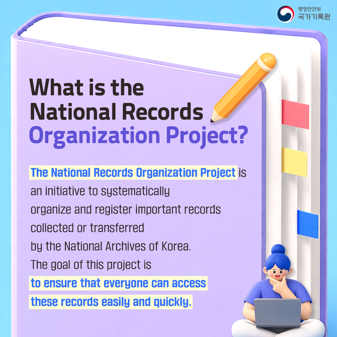 What is the National Records Organization Project?  The National Records Organization Project is an initiative to systematically organize and register important records collected or transferred by the National Archives of Korea.  The goal of this project is to ensure that everyone can access these records easily and quickly.