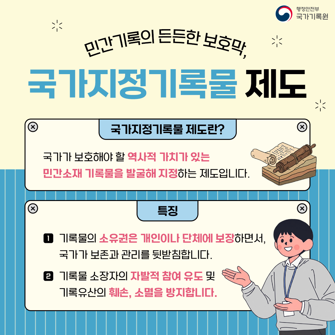 민간기록의 든든한 보호막, 국가지정기록물 제도  국가지정기록물 제도란? 국가가 보호해야 할 역사적 가치가 있는 민간소재 기록물을 발굴해 지정하는 제도입니다.  특징 1 기록물의 소유권은 개인이나 단체에 보장하면서, 국가가 보존과 관리를 뒷받침합니다. 2 기록물 소장자의 자발적 참여 유도 및 기록유산의 훼손, 소멸을 방지합니다.