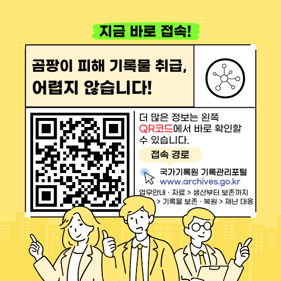QR코드를 통해 곰팡이 피해 기록물 응급조치와 다양한 재난 대응 정보를 홈페이지에서 확인해 보세요!   | 접속경로 |  국가기록원 기록관리포털 www.archives.go.kr 업무안내 · 자료 > 생산부터 보존까지 > 기록물 보존 · 복원 > 재난 대응
