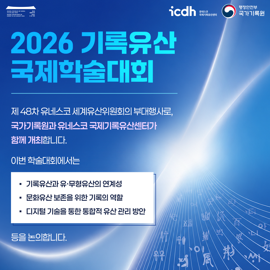 2026 기록유산 국제학술대회  제48차 유네스코 세계유산위원회의 부대행사로, 국가기록원과 유네스코 국제기록유산센터가 함께 개최합니다.  이번 학술대회에서는  * 기록유산과 유·무형유산의 연계성 * 문화유산 보존을 위한 기록의 역할 * 디지털 기술을 통한 통합적 유산 관리 방안 등을 논의합니다.