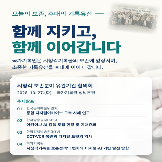 오늘의 보존, 후대의 기록유산 함께 지키고, 함께 이어갑니다. 국가기록원은 시청각기록물의 보존에 앞장서며, 소중한 기록유산을 후대에 이어 나갑니다.  시청각 보존분야 유관기관 협의회 2026. 10. 27.(화) / 국가기록원 성남분원 주제발표 01 한국문화예술위원회     통합 디지털아카이브 구축 사례 연구 02 한국방송공사(KBS)      아카이브 AI 검색 도입 현황 및 기대효과 03 한국정책방송원(KTV)      DCT VCR 복원과 디지털 포맷의 역사 04 국가기록원     시청각기록물 보존정책의 변화와 디지털 AI 기반 발전 방향