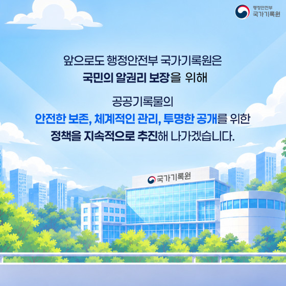 앞으로도 행정안전부 국가기록원은 국민의 알권리 보장을 위해 공공기록물의 안전한 보존, 체계적인 관리, 투명한 공개를 위한 정책을 지속적으로 추진해 나가겠습니다.