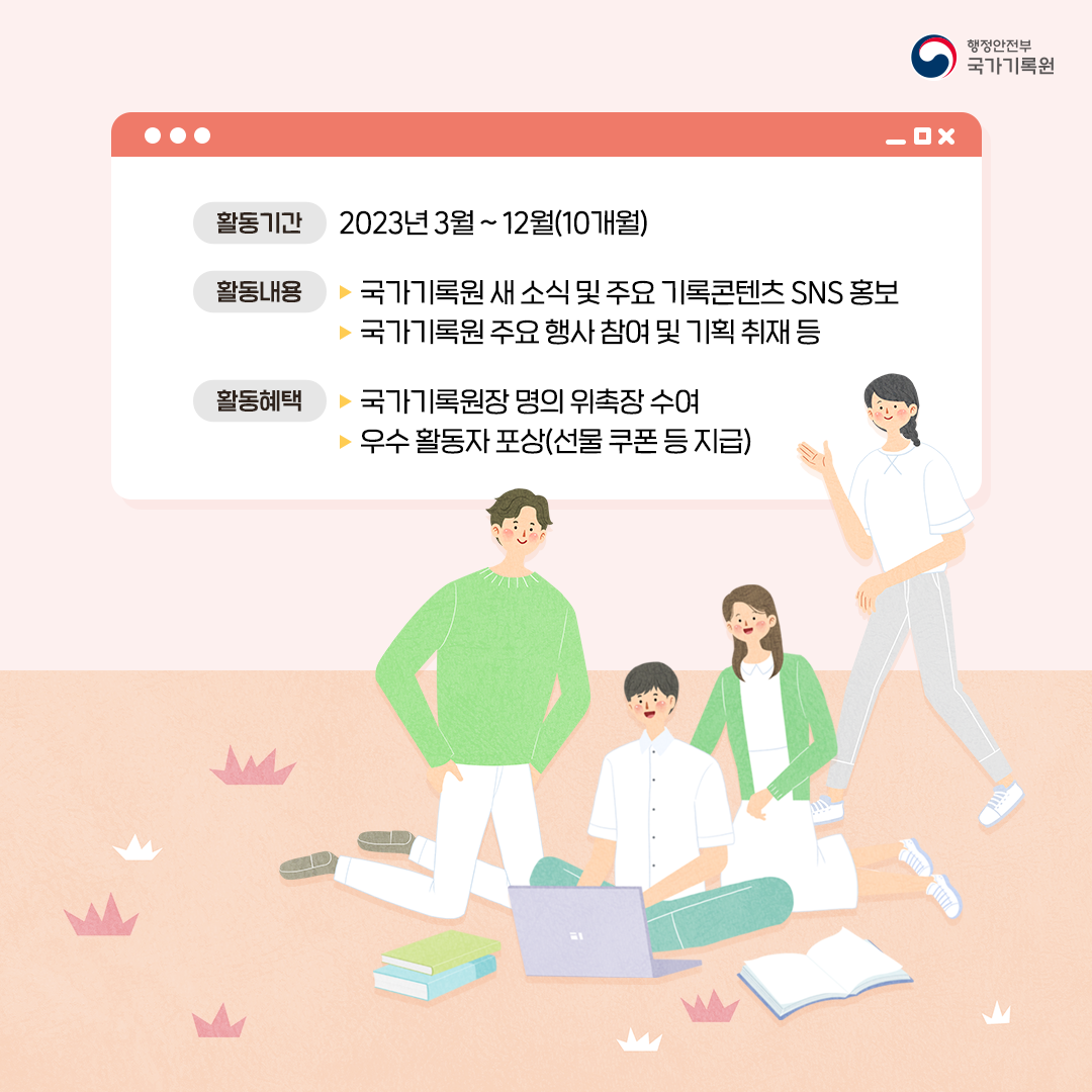 활동기간 2023년3월~12월(10개월) 활동내용 ▶ 국가기록원 새 소식 및 주요 기록콘텐츠 SNS홍보 ▶ 국가기록원 주요행사참여 및 기획취재 등 활동혜택 ▶ 국가기록원장 명의 위촉장 수여 ▶ 우수 활동자 포상(선물 쿠폰 등 지급)