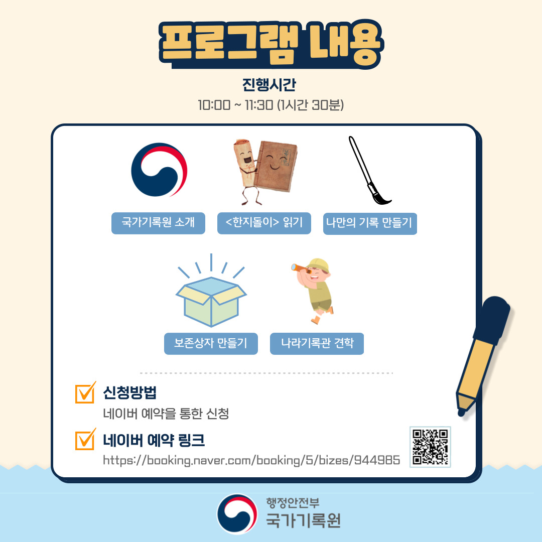 프로그램 내용 진행시간 10:00~11:30 (1시간 30분) 국가기록원 소개 <한자돌이> 읽기 나만의 기록 만들기 보존상자 만들기 나라기록관 견학 신청방법 네이버 예약을 통한 신청 네이버 예약 링크 https://booking.naver.com/booking/5/bizes/944985
