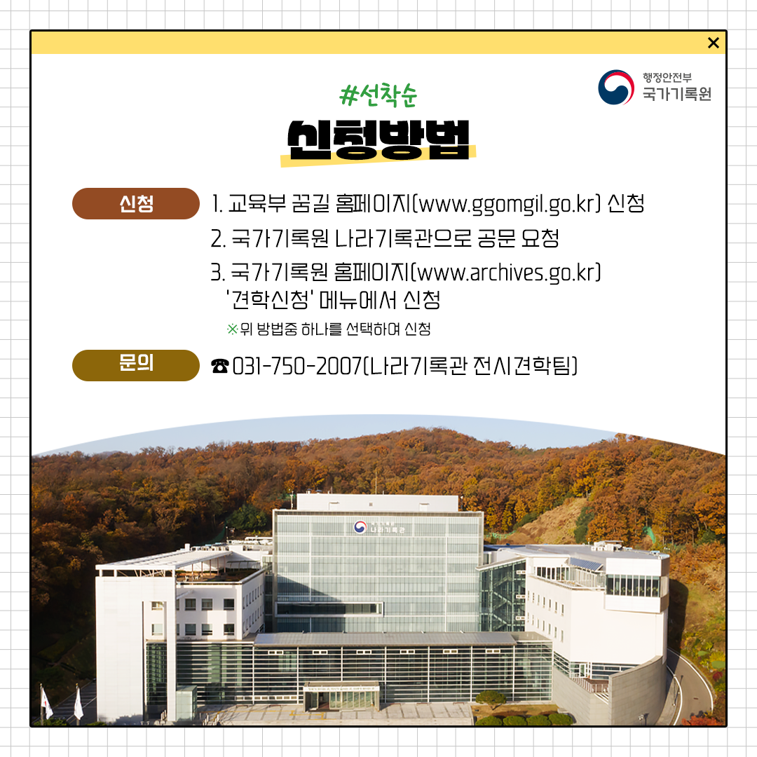 신청방법 1. 교육부 꿈길 홈페이지(www.ggomgil.go.kr) 신청 2. 국가기록원 나라기록관으로 공문 요청 3. 국가기록원 홈페이지(www.archives.go.kr) 견학신청 메뉴에서 신청 문의 031-750-2007(나라기록관 전시견학팀)