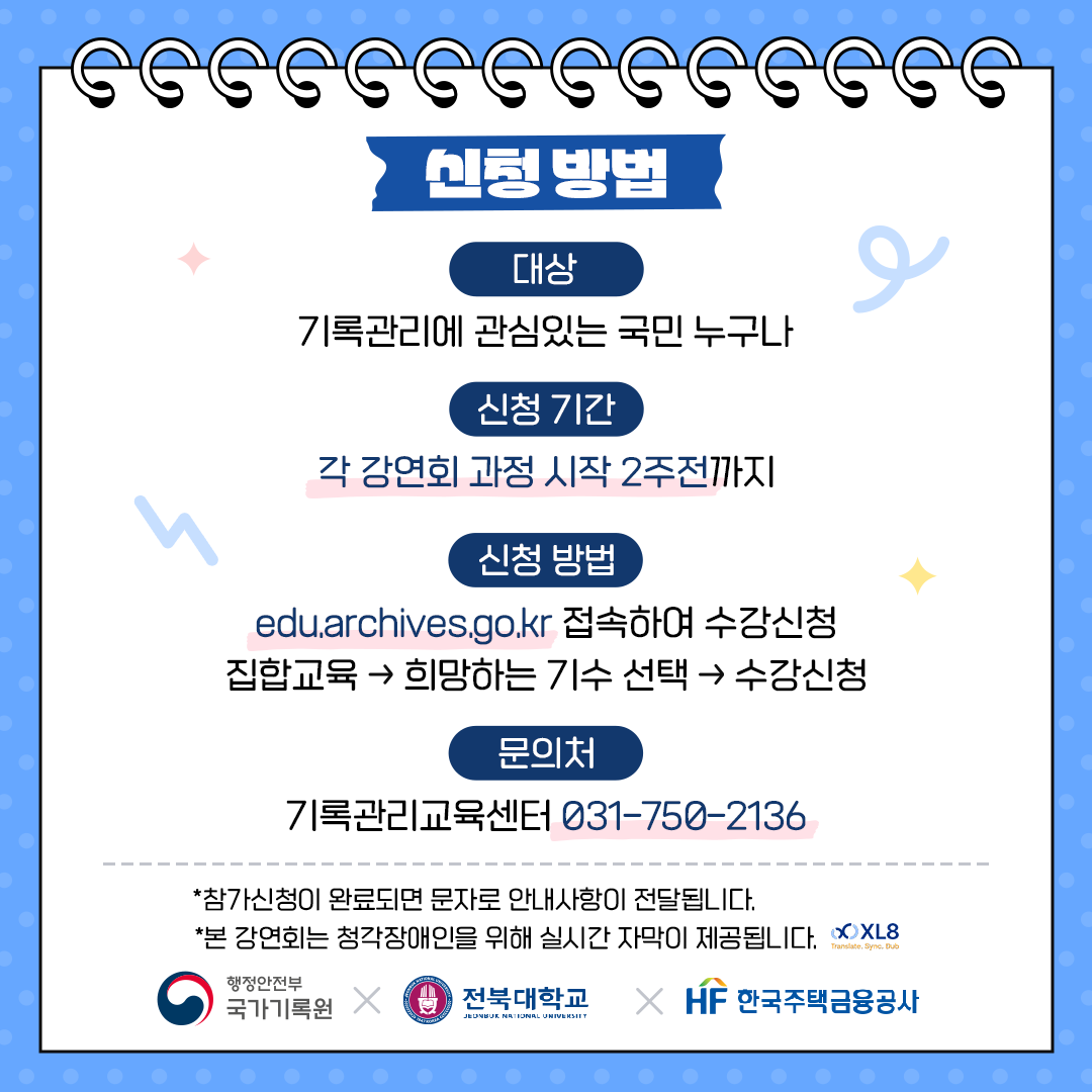 신청방법 대상: 기록관리에 관심있는 국민 누구나  신청기간: 각 세미나 과정 시작 2주전까지 신청방법: edu.achives.go.kr 접속하여 수강신청-> 집합교육->희망하는 기수선택->수강신청 문의처: 기록관리교육센터 031-750-2136 *참가신청이 완료되면 문자로 안내사항이 전달됩니다 *본 강연회는 청각장애인을 위해 실시간으로 자막이 제공됩니다